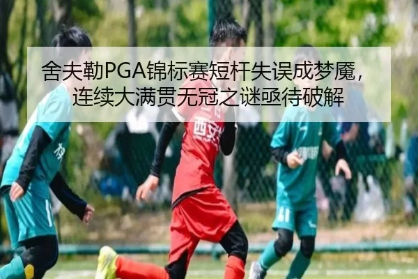 舍夫勒PGA锦标赛短杆失误成梦魇，连续大满贯无冠之谜亟待破解