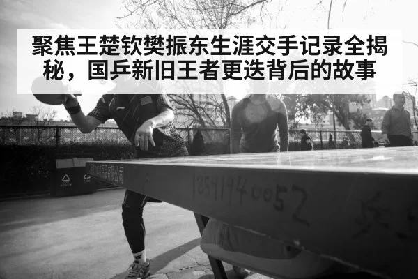 聚焦王楚钦樊振东生涯交手记录全揭秘，国乒新旧王者更迭背后的故事