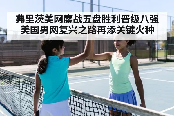 弗里茨美网鏖战五盘胜利晋级八强美国男网复兴之路再添关键火种