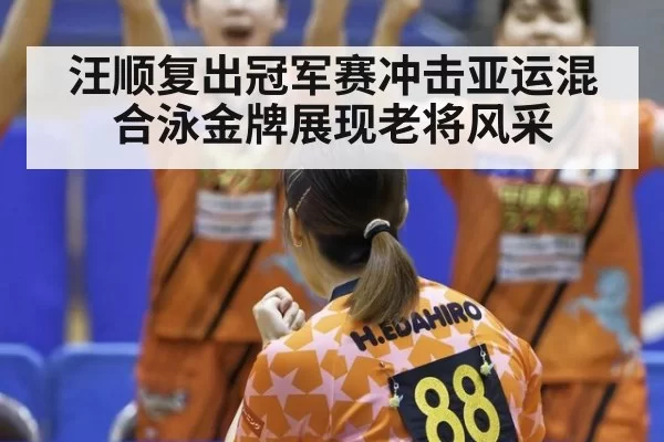 汪顺复出冠军赛冲击亚运混合泳金牌展现老将风采